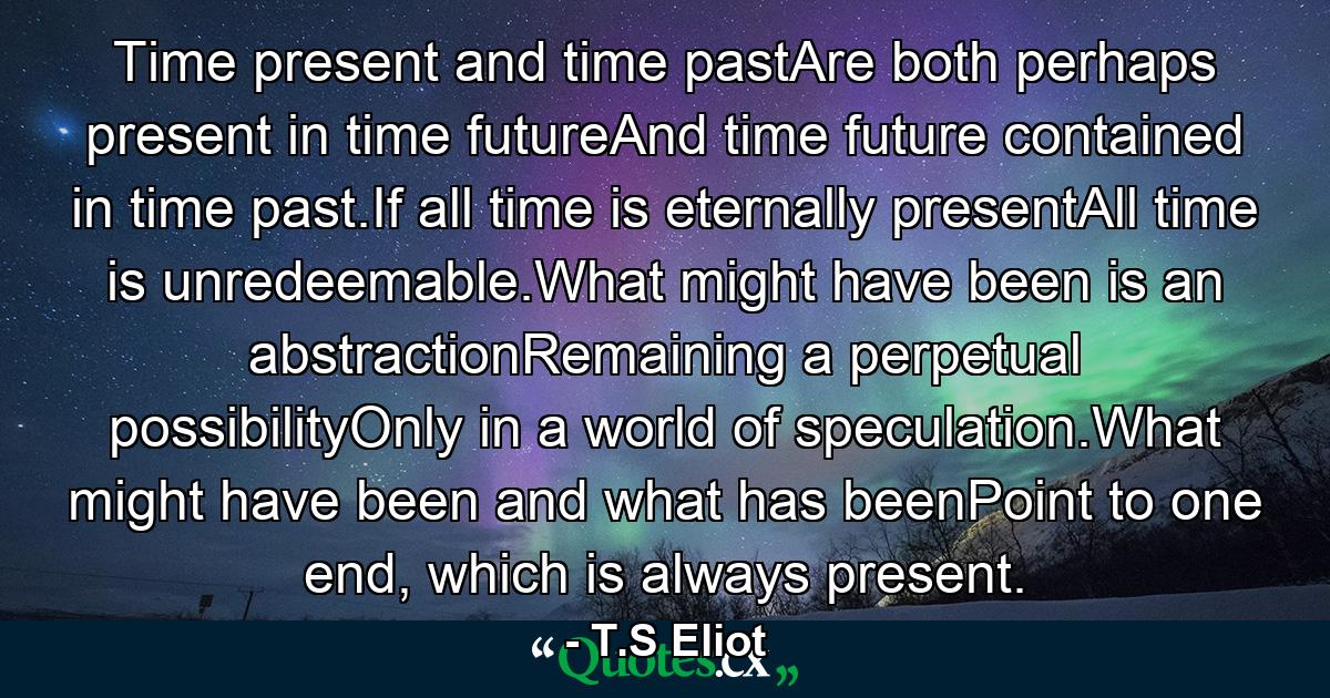 Time present and time pastAre both perhaps present in time futureAnd time future contained in time past.If all time is eternally presentAll time is unredeemable.What might have been is an abstractionRemaining a perpetual possibilityOnly in a world of speculation.What might have been and what has beenPoint to one end, which is always present. - Quote by T.S Eliot