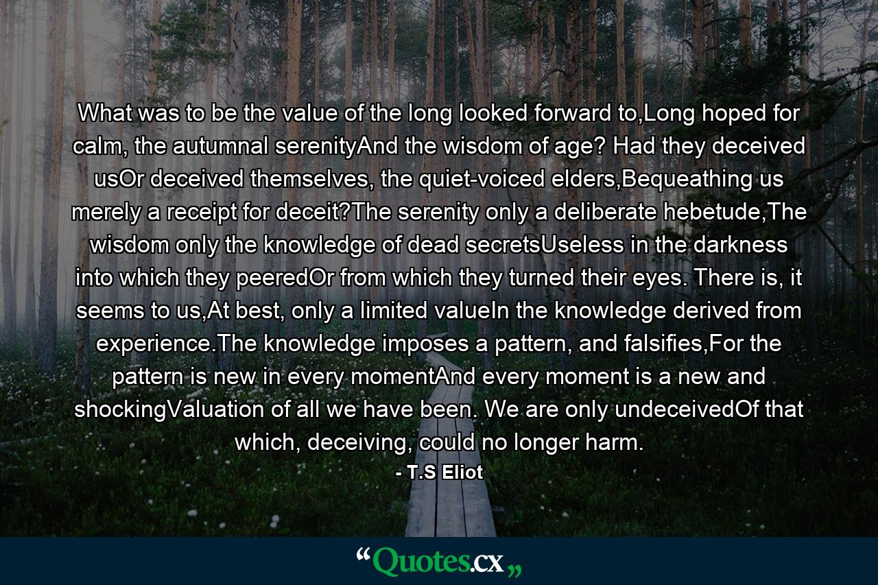 What was to be the value of the long looked forward to,Long hoped for calm, the autumnal serenityAnd the wisdom of age? Had they deceived usOr deceived themselves, the quiet-voiced elders,Bequeathing us merely a receipt for deceit?The serenity only a deliberate hebetude,The wisdom only the knowledge of dead secretsUseless in the darkness into which they peeredOr from which they turned their eyes. There is, it seems to us,At best, only a limited valueIn the knowledge derived from experience.The knowledge imposes a pattern, and falsifies,For the pattern is new in every momentAnd every moment is a new and shockingValuation of all we have been. We are only undeceivedOf that which, deceiving, could no longer harm. - Quote by T.S Eliot