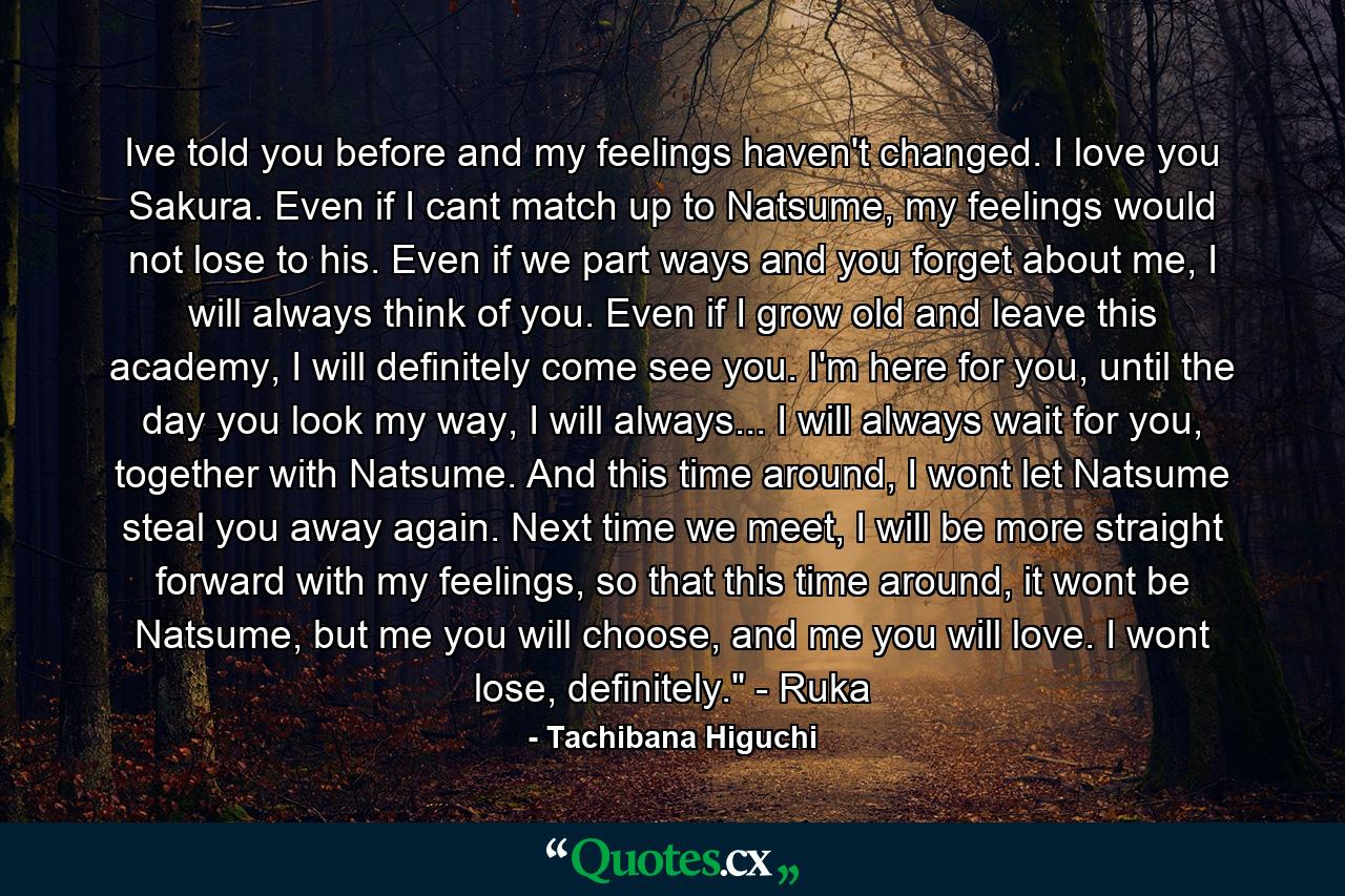 Ive told you before and my feelings haven't changed. I love you Sakura. Even if I cant match up to Natsume, my feelings would not lose to his. Even if we part ways and you forget about me, I will always think of you. Even if I grow old and leave this academy, I will definitely come see you. I'm here for you, until the day you look my way, I will always... I will always wait for you, together with Natsume. And this time around, I wont let Natsume steal you away again. Next time we meet, I will be more straight forward with my feelings, so that this time around, it wont be Natsume, but me you will choose, and me you will love. I wont lose, definitely.