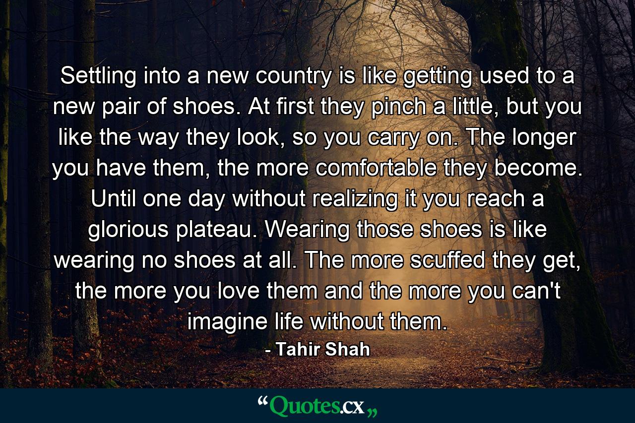 Settling into a new country is like getting used to a new pair of shoes. At first they pinch a little, but you like the way they look, so you carry on. The longer you have them, the more comfortable they become. Until one day without realizing it you reach a glorious plateau. Wearing those shoes is like wearing no shoes at all. The more scuffed they get, the more you love them and the more you can't imagine life without them. - Quote by Tahir Shah