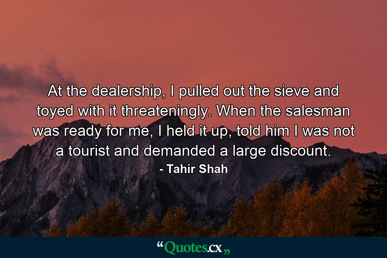 At the dealership, I pulled out the sieve and toyed with it threateningly. When the salesman was ready for me, I held it up, told him I was not a tourist and demanded a large discount. - Quote by Tahir Shah