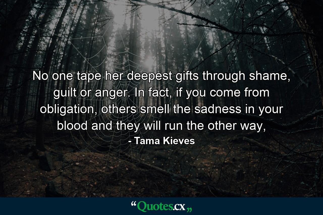 No one tape her deepest gifts through shame, guilt or anger. In fact, if you come from obligation, others smell the sadness in your blood and they will run the other way, - Quote by Tama Kieves