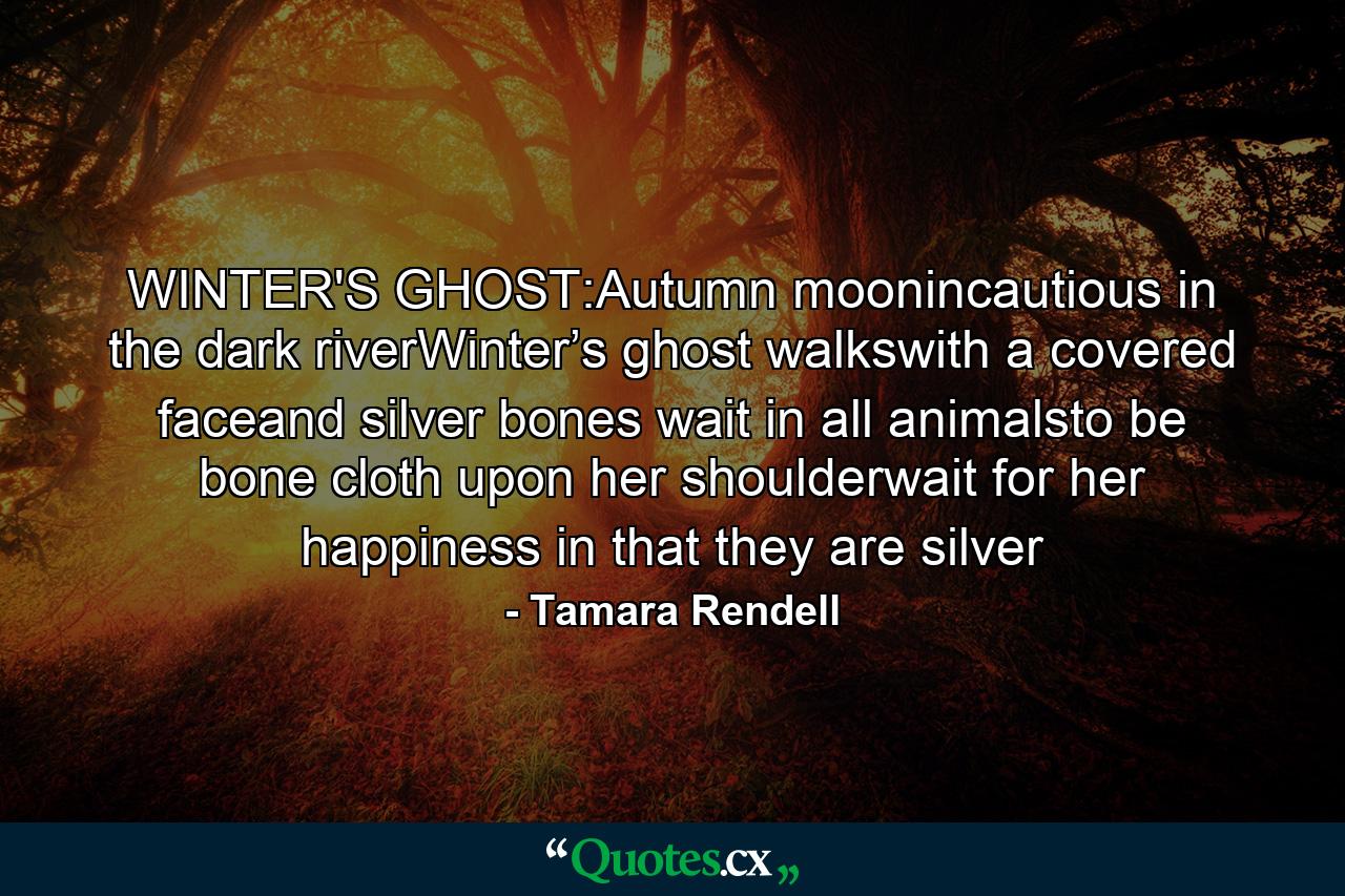 WINTER'S GHOST:Autumn moonincautious in the dark riverWinter’s ghost walkswith a covered faceand silver bones wait in all animalsto be bone cloth upon her shoulderwait for her happiness in that they are silver - Quote by Tamara Rendell