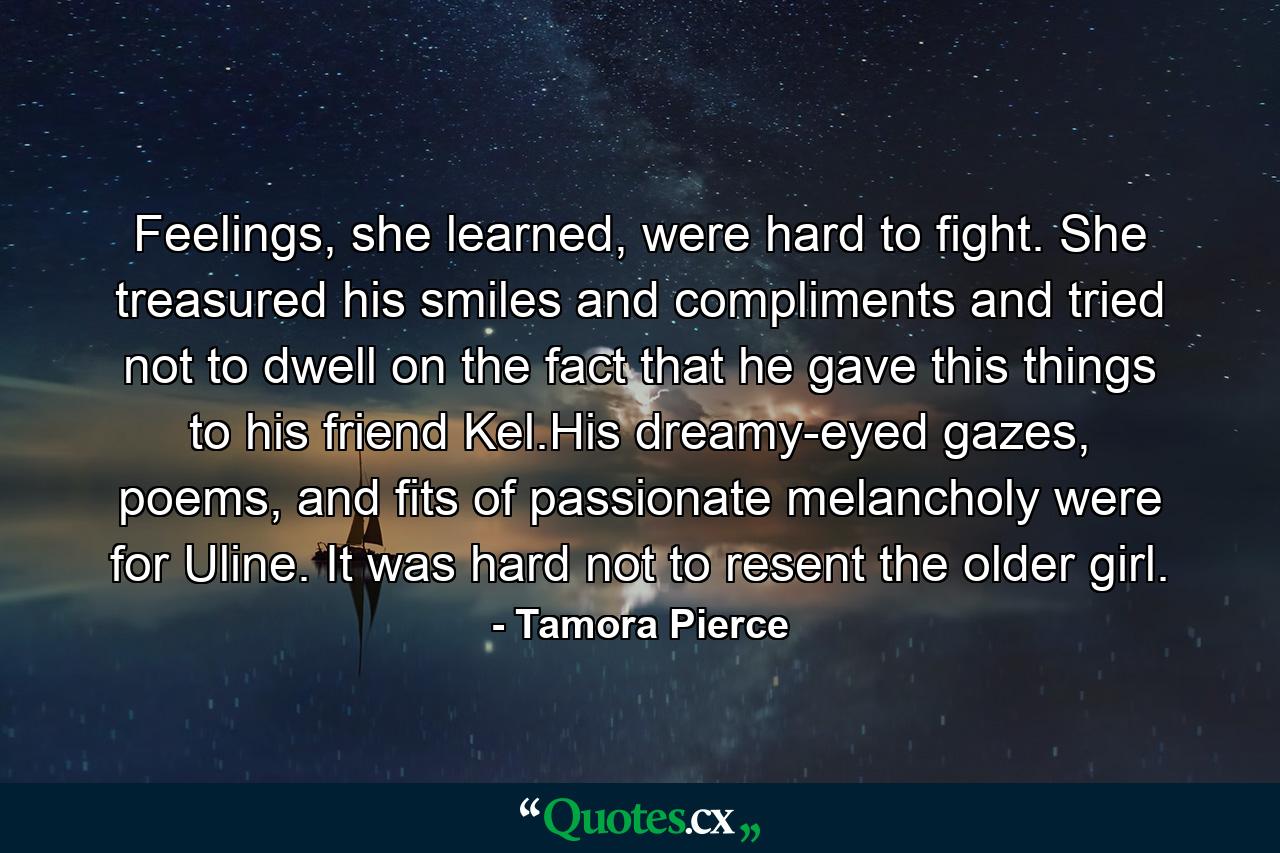 Feelings, she learned, were hard to fight. She treasured his smiles and compliments and tried not to dwell on the fact that he gave this things to his friend Kel.His dreamy-eyed gazes, poems, and fits of passionate melancholy were for Uline. It was hard not to resent the older girl. - Quote by Tamora Pierce