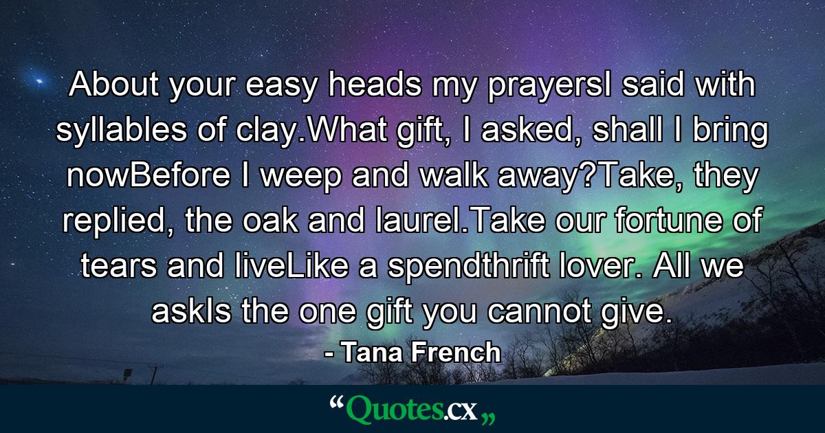 About your easy heads my prayersI said with syllables of clay.What gift, I asked, shall I bring nowBefore I weep and walk away?Take, they replied, the oak and laurel.Take our fortune of tears and liveLike a spendthrift lover. All we askIs the one gift you cannot give. - Quote by Tana French