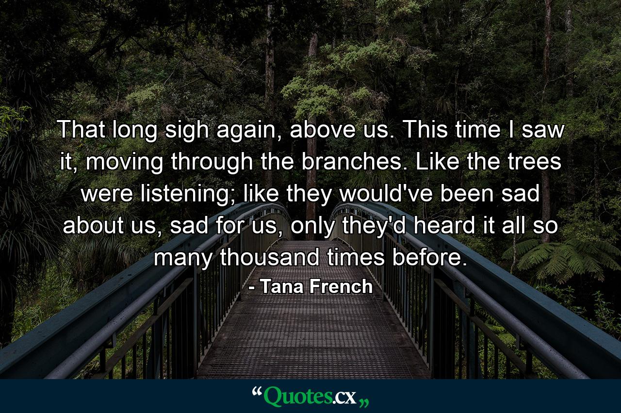 That long sigh again, above us. This time I saw it, moving through the branches. Like the trees were listening; like they would've been sad about us, sad for us, only they'd heard it all so many thousand times before. - Quote by Tana French