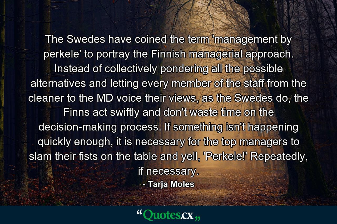 The Swedes have coined the term 'management by perkele' to portray the Finnish managerial approach. Instead of collectively pondering all the possible alternatives and letting every member of the staff from the cleaner to the MD voice their views, as the Swedes do, the Finns act swiftly and don't waste time on the decision-making process. If something isn't happening quickly enough, it is necessary for the top managers to slam their fists on the table and yell, 'Perkele!' Repeatedly, if necessary. - Quote by Tarja Moles