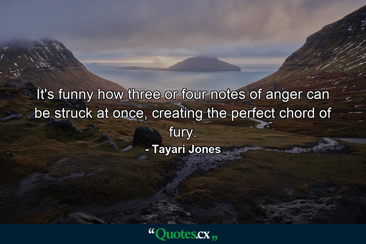 It's funny how three or four notes of anger can be struck at once, creating the perfect chord of fury. - Quote by Tayari Jones