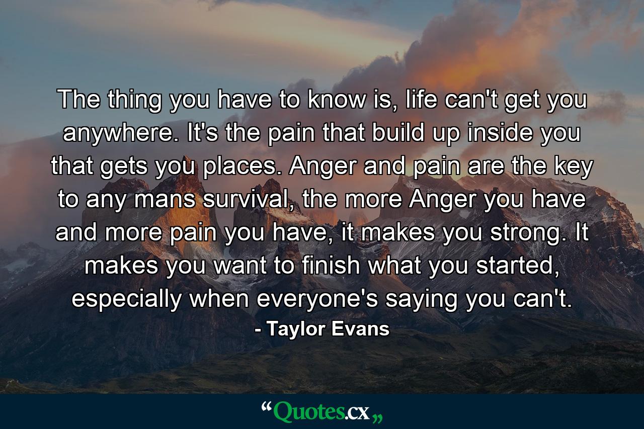 The thing you have to know is, life can't get you anywhere. It's the pain that build up inside you that gets you places. Anger and pain are the key to any mans survival, the more Anger you have and more pain you have, it makes you strong. It makes you want to finish what you started, especially when everyone's saying you can't. - Quote by Taylor Evans