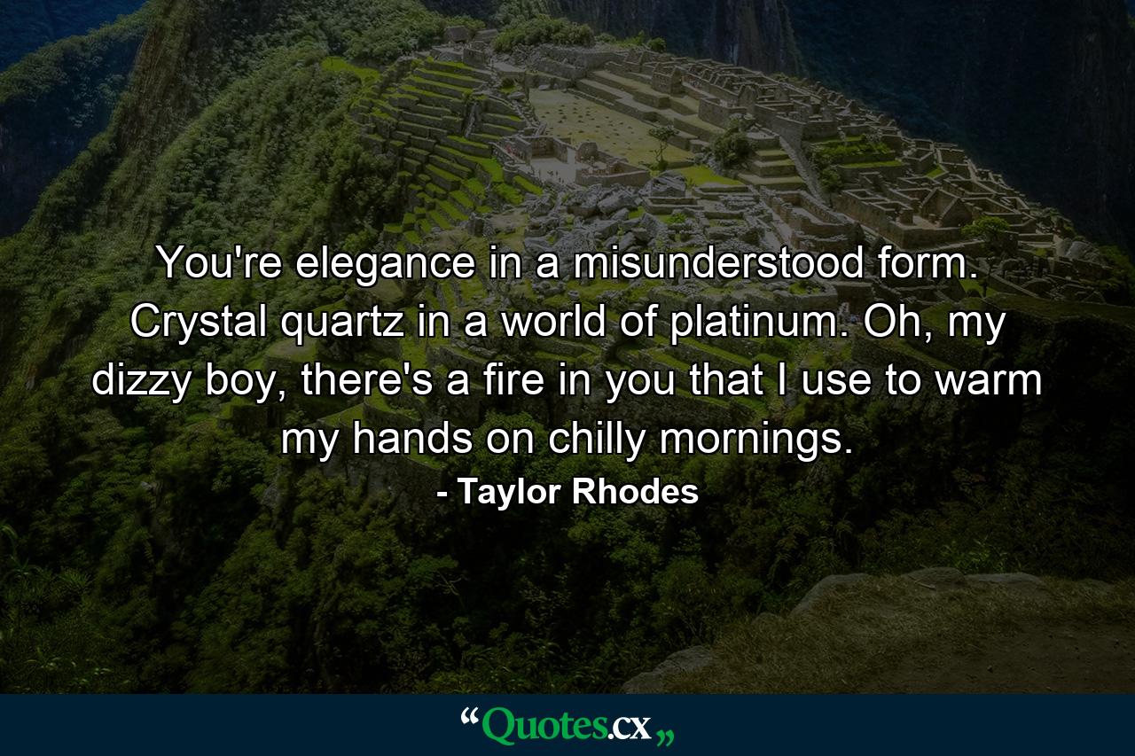 You're elegance in a misunderstood form. Crystal quartz in a world of platinum. Oh, my dizzy boy, there's a fire in you that I use to warm my hands on chilly mornings. - Quote by Taylor Rhodes