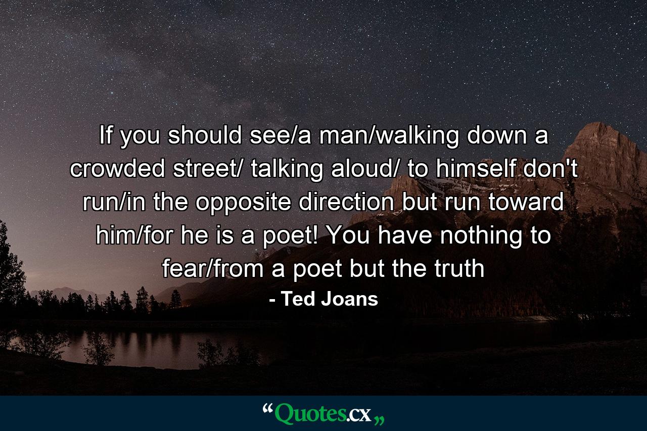 If you should see/a man/walking down a crowded street/ talking aloud/ to himself don't run/in the opposite direction but run toward him/for he is a poet! You have nothing to fear/from a poet but the truth - Quote by Ted Joans