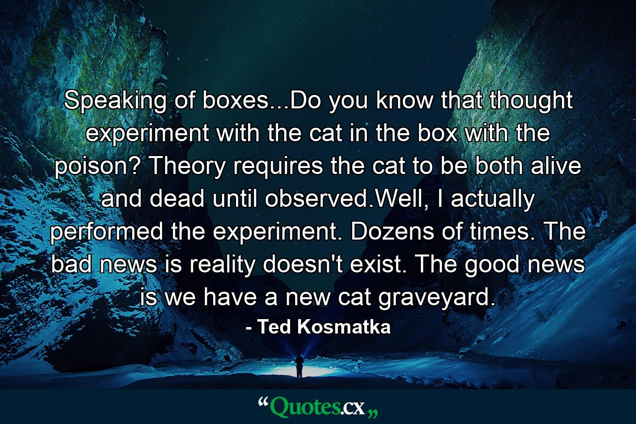 Speaking of boxes...Do you know that thought experiment with the cat in the box with the poison? Theory requires the cat to be both alive and dead until observed.Well, I actually performed the experiment. Dozens of times. The bad news is reality doesn't exist. The good news is we have a new cat graveyard. - Quote by Ted Kosmatka