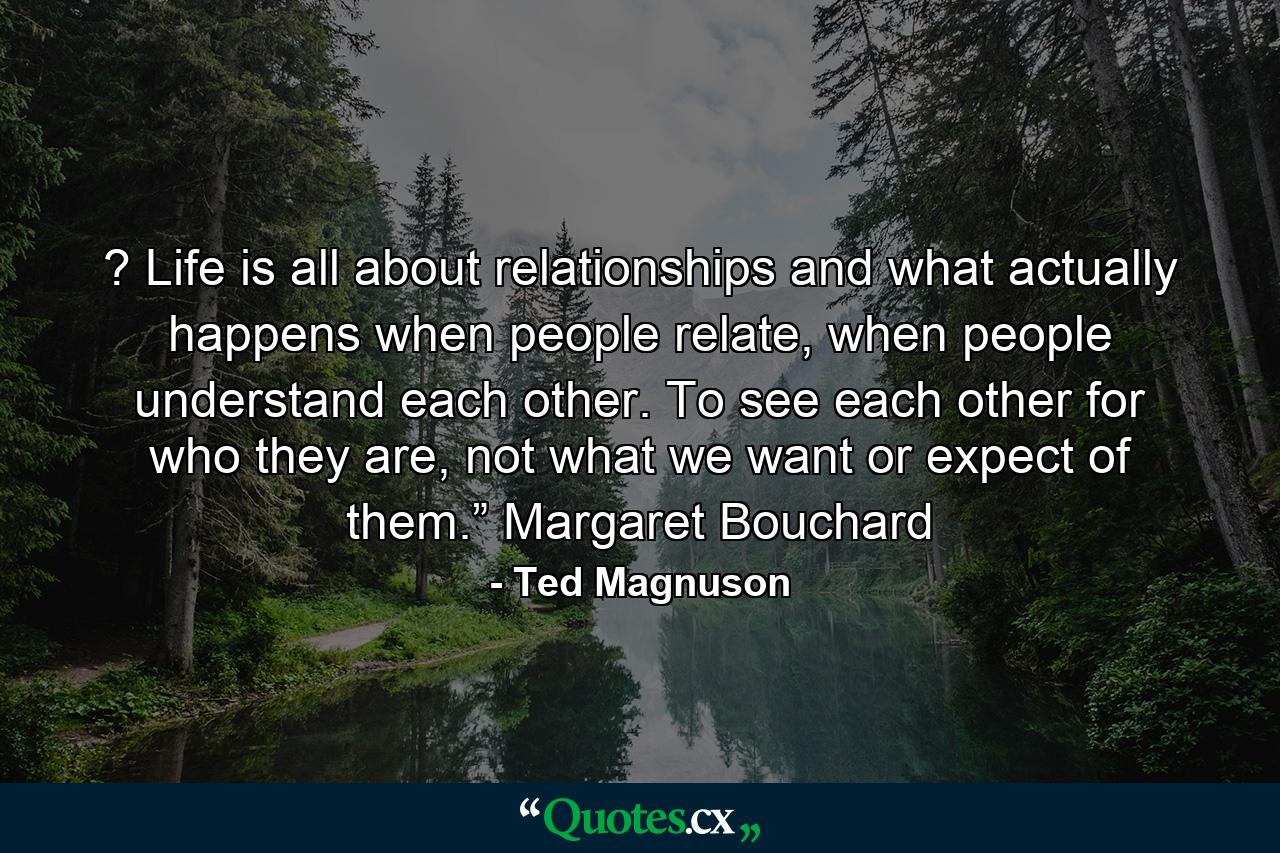 ? Life is all about relationships and what actually happens when people relate, when people understand each other. To see each other for who they are, not what we want or expect of them.” Margaret Bouchard - Quote by Ted Magnuson