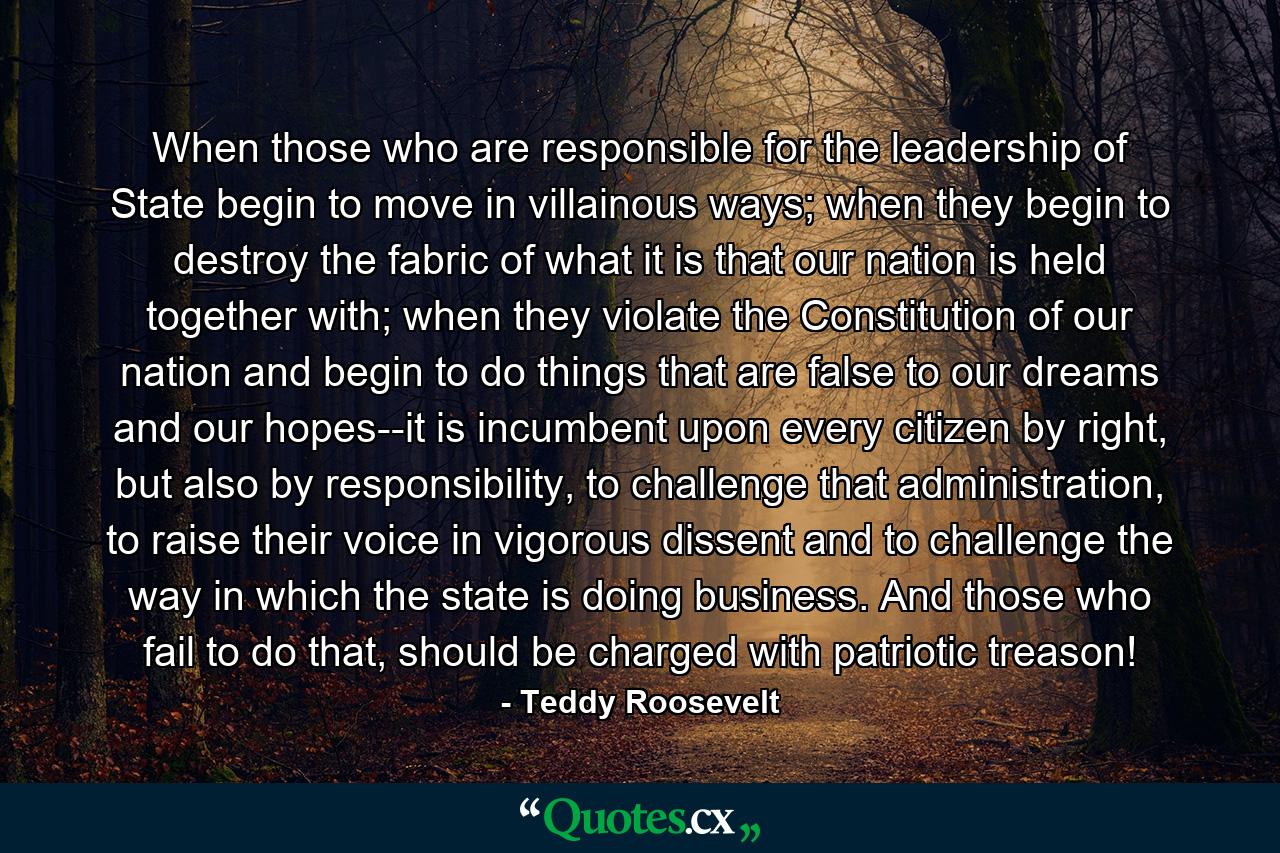 When those who are responsible for the leadership of State begin to move in villainous ways; when they begin to destroy the fabric of what it is that our nation is held together with; when they violate the Constitution of our nation and begin to do things that are false to our dreams and our hopes--it is incumbent upon every citizen by right, but also by responsibility, to challenge that administration, to raise their voice in vigorous dissent and to challenge the way in which the state is doing business. And those who fail to do that, should be charged with patriotic treason! - Quote by Teddy Roosevelt