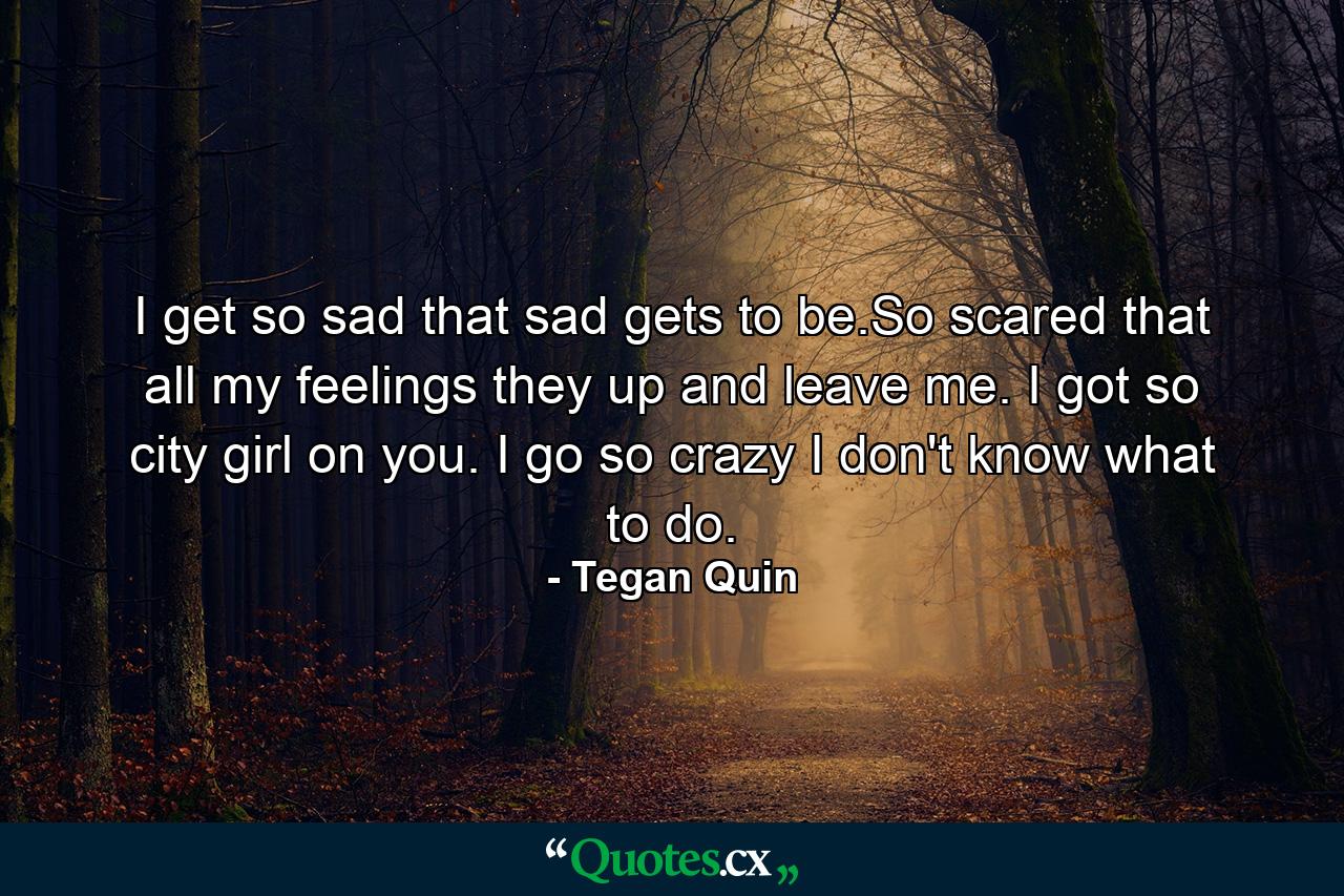 I get so sad that sad gets to be.So scared that all my feelings they up and leave me. I got so city girl on you. I go so crazy I don't know what to do. - Quote by Tegan Quin