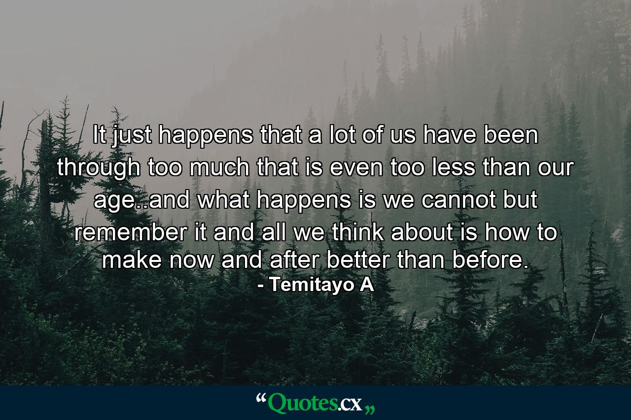 It just happens that a lot of us have been through too much that is even too less than our age..and what happens is we cannot but remember it and all we think about is how to make now and after better than before. - Quote by Temitayo A