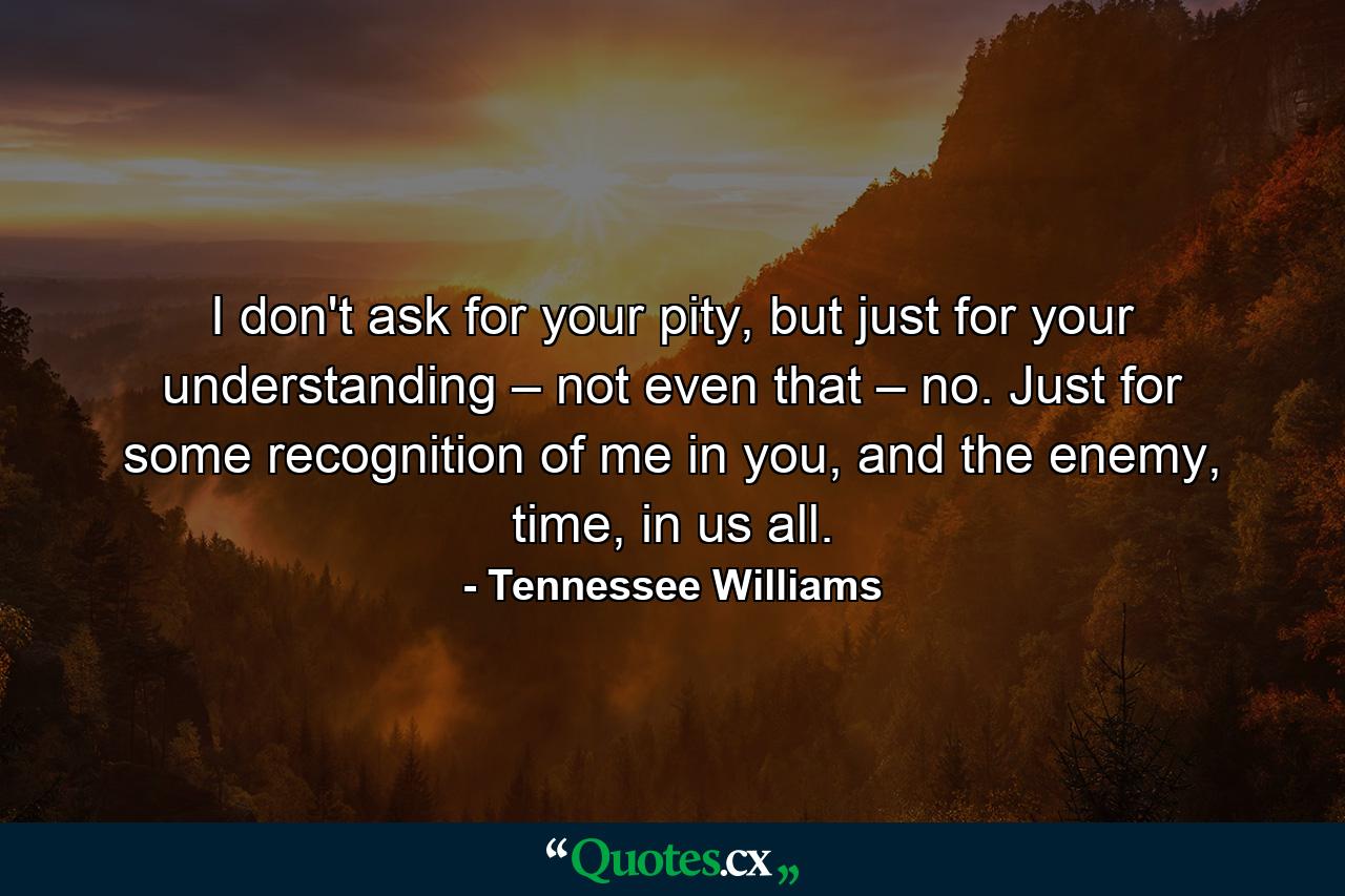 I don't ask for your pity, but just for your understanding – not even that – no. Just for some recognition of me in you, and the enemy, time, in us all. - Quote by Tennessee Williams