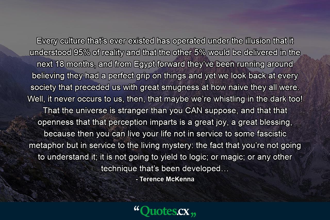 Every culture that’s ever existed has operated under the illusion that it understood 95% of reality and that the other 5% would be delivered in the next 18 months, and from Egypt forward they’ve been running around believing they had a perfect grip on things and yet we look back at every society that preceded us with great smugness at how naive they all were. Well, it never occurs to us, then, that maybe we’re whistling in the dark too! That the universe is stranger than you CAN suppose, and that that openness that that perception imparts is a great joy, a great blessing, because then you can live your life not in service to some fascistic metaphor but in service to the living mystery: the fact that you’re not going to understand it; it is not going to yield to logic; or magic; or any other technique that’s been developed… - Quote by Terence McKenna