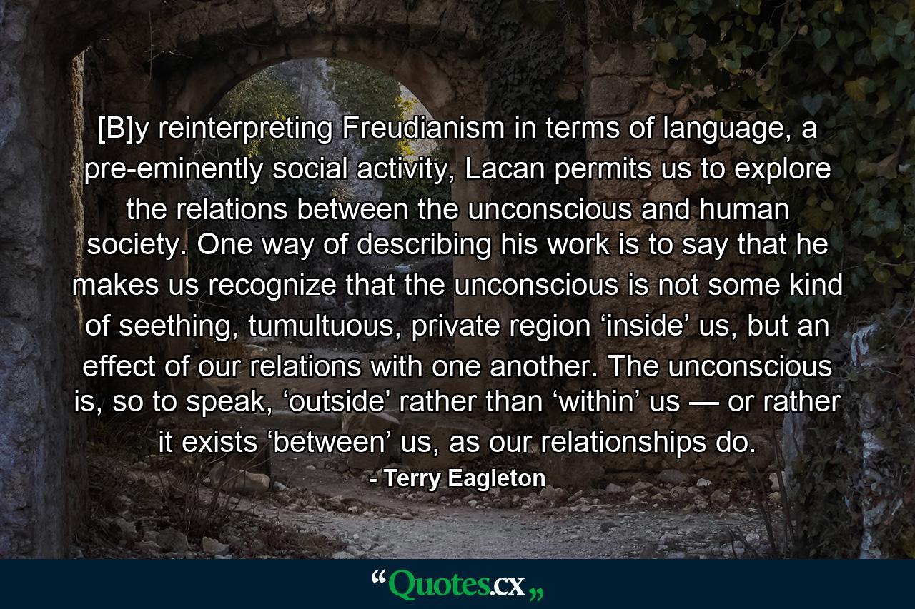 [B]y reinterpreting Freudianism in terms of language, a pre-eminently social activity, Lacan permits us to explore the relations between the unconscious and human society. One way of describing his work is to say that he makes us recognize that the unconscious is not some kind of seething, tumultuous, private region ‘inside’ us, but an effect of our relations with one another. The unconscious is, so to speak, ‘outside’ rather than ‘within’ us — or rather it exists ‘between’ us, as our relationships do. - Quote by Terry Eagleton