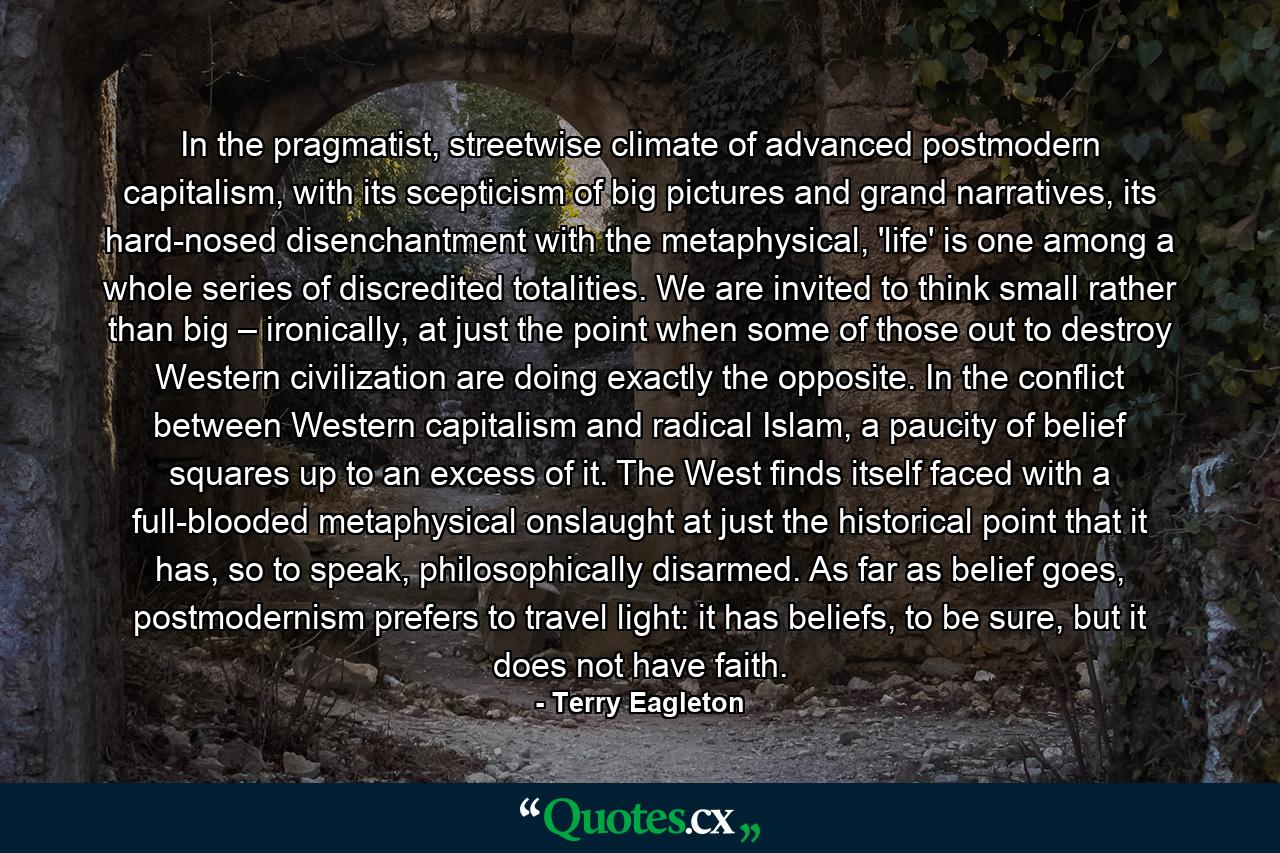 In the pragmatist, streetwise climate of advanced postmodern capitalism, with its scepticism of big pictures and grand narratives, its hard-nosed disenchantment with the metaphysical, 'life' is one among a whole series of discredited totalities. We are invited to think small rather than big – ironically, at just the point when some of those out to destroy Western civilization are doing exactly the opposite. In the conflict between Western capitalism and radical Islam, a paucity of belief squares up to an excess of it. The West finds itself faced with a full-blooded metaphysical onslaught at just the historical point that it has, so to speak, philosophically disarmed. As far as belief goes, postmodernism prefers to travel light: it has beliefs, to be sure, but it does not have faith. - Quote by Terry Eagleton