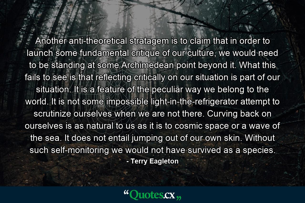 Another anti-theoretical stratagem is to claim that in order to launch some fundamental critique of our culture, we would need to be standing at some Archimedean point beyond it. What this fails to see is that reflecting critically on our situation is part of our situation. It is a feature of the peculiar way we belong to the world. It is not some impossible light-in-the-refrigerator attempt to scrutinize ourselves when we are not there. Curving back on ourselves is as natural to us as it is to cosmic space or a wave of the sea. It does not entail jumping out of our own skin. Without such self-monitoring we would not have survived as a species. - Quote by Terry Eagleton