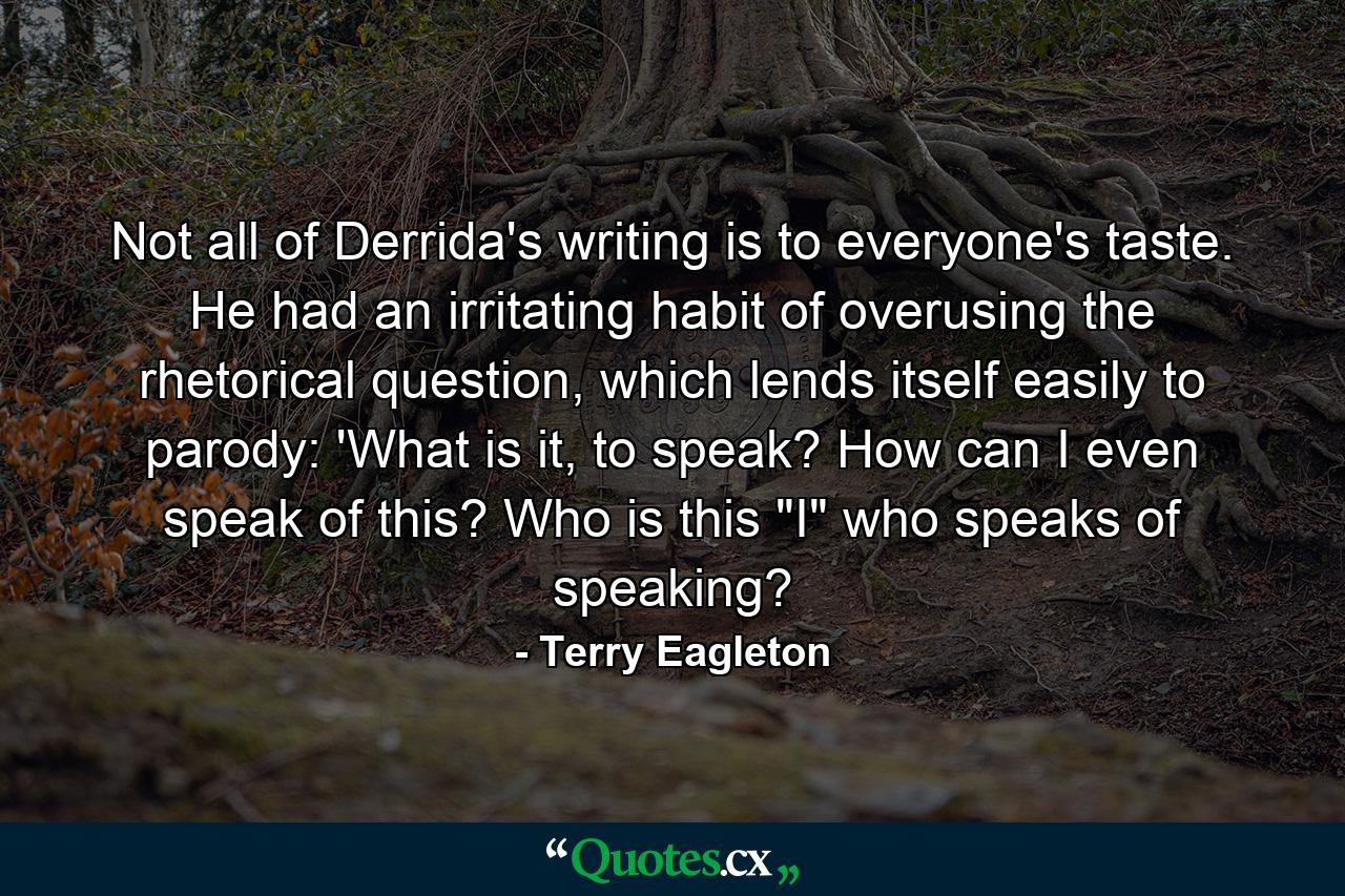 Not all of Derrida's writing is to everyone's taste. He had an irritating habit of overusing the rhetorical question, which lends itself easily to parody: 'What is it, to speak? How can I even speak of this? Who is this 