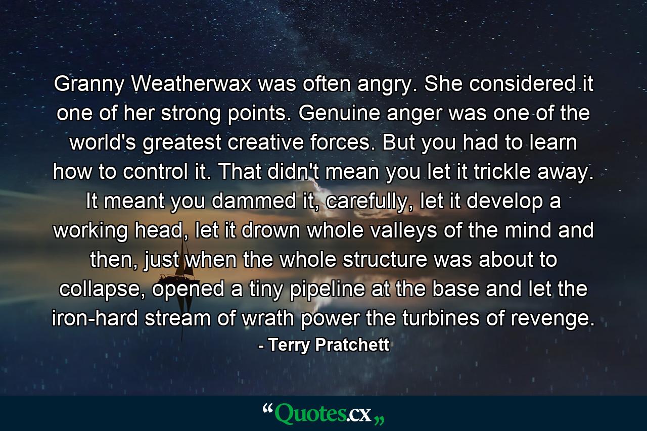 Granny Weatherwax was often angry. She considered it one of her strong points. Genuine anger was one of the world's greatest creative forces. But you had to learn how to control it. That didn't mean you let it trickle away. It meant you dammed it, carefully, let it develop a working head, let it drown whole valleys of the mind and then, just when the whole structure was about to collapse, opened a tiny pipeline at the base and let the iron-hard stream of wrath power the turbines of revenge. - Quote by Terry Pratchett