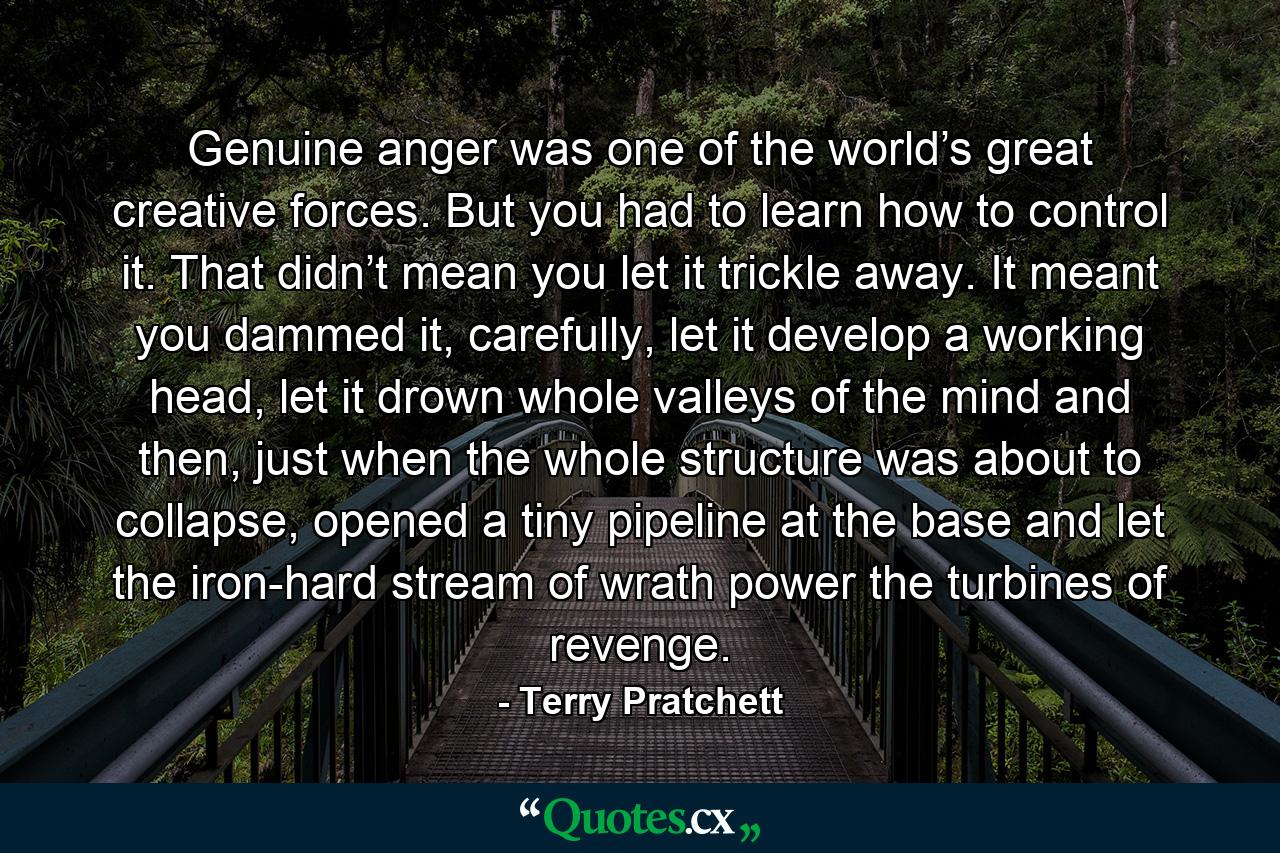 Genuine anger was one of the world’s great creative forces. But you had to learn how to control it. That didn’t mean you let it trickle away. It meant you dammed it, carefully, let it develop a working head, let it drown whole valleys of the mind and then, just when the whole structure was about to collapse, opened a tiny pipeline at the base and let the iron-hard stream of wrath power the turbines of revenge. - Quote by Terry Pratchett