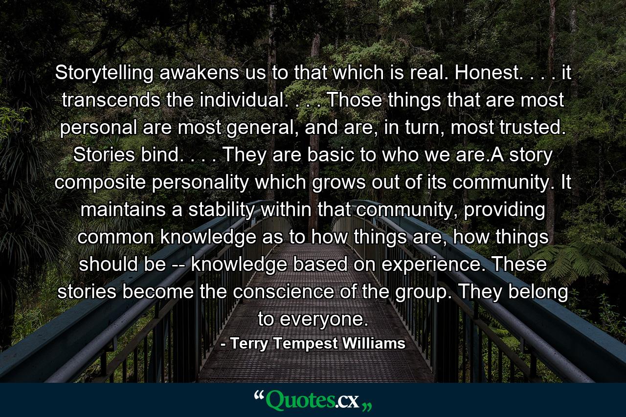 Storytelling awakens us to that which is real. Honest. . . . it transcends the individual. . . . Those things that are most personal are most general, and are, in turn, most trusted. Stories bind. . . . They are basic to who we are.A story composite personality which grows out of its community. It maintains a stability within that community, providing common knowledge as to how things are, how things should be -- knowledge based on experience. These stories become the conscience of the group. They belong to everyone. - Quote by Terry Tempest Williams