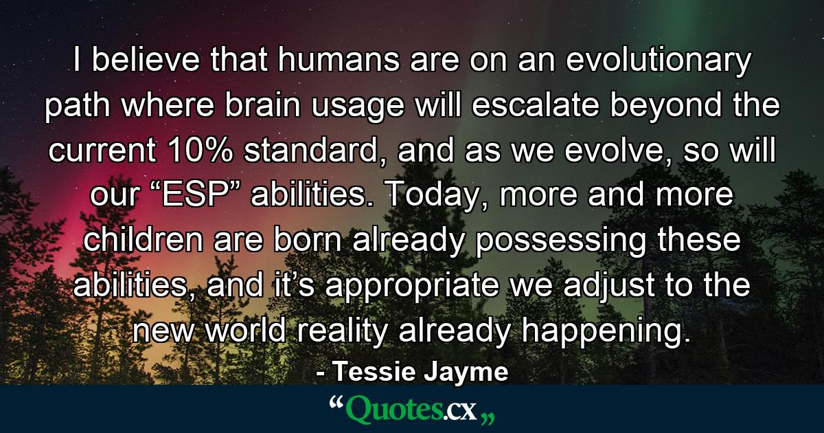 I believe that humans are on an evolutionary path where brain usage will escalate beyond the current 10% standard, and as we evolve, so will our “ESP” abilities. Today, more and more children are born already possessing these abilities, and it’s appropriate we adjust to the new world reality already happening. - Quote by Tessie Jayme