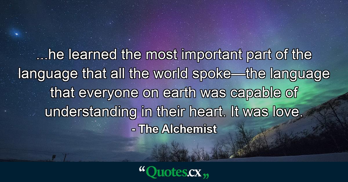 ...he learned the most important part of the language that all the world spoke—the language that everyone on earth was capable of understanding in their heart. It was love. - Quote by The Alchemist