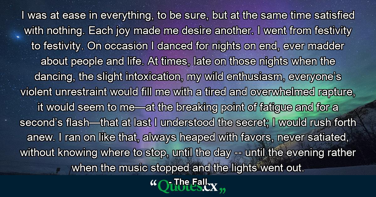 I was at ease in everything, to be sure, but at the same time satisfied with nothing. Each joy made me desire another. I went from festivity to festivity. On occasion I danced for nights on end, ever madder about people and life. At times, late on those nights when the dancing, the slight intoxication, my wild enthusiasm, everyone’s violent unrestraint would fill me with a tired and overwhelmed rapture, it would seem to me—at the breaking point of fatigue and for a second’s flash—that at last I understood the secret; I would rush forth anew. I ran on like that, always heaped with favors, never satiated, without knowing where to stop, until the day -- until the evening rather when the music stopped and the lights went out. - Quote by The Fall