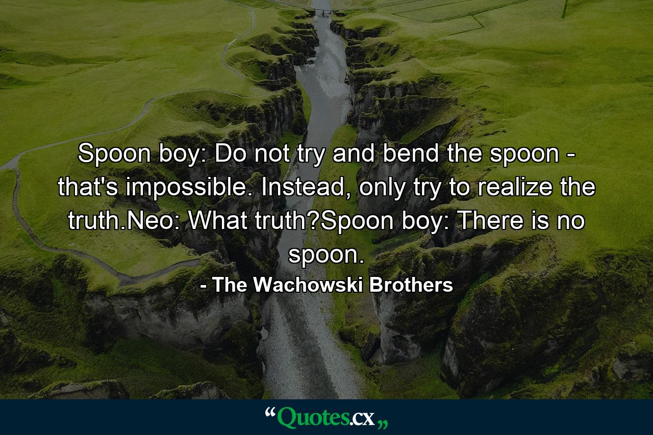 Spoon boy: Do not try and bend the spoon - that's impossible. Instead, only try to realize the truth.Neo: What truth?Spoon boy: There is no spoon. - Quote by The Wachowski Brothers