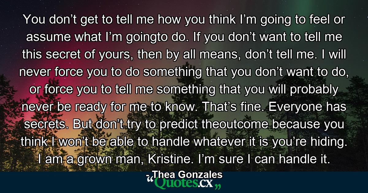 You don’t get to tell me how you think I’m going to feel or assume what I’m goingto do. If you don’t want to tell me this secret of yours, then by all means, don’t tell me. I will never force you to do something that you don’t want to do, or force you to tell me something that you will probably never be ready for me to know. That’s fine. Everyone has secrets. But don’t try to predict theoutcome because you think I won’t be able to handle whatever it is you’re hiding. I am a grown man, Kristine. I’m sure I can handle it. - Quote by Thea Gonzales