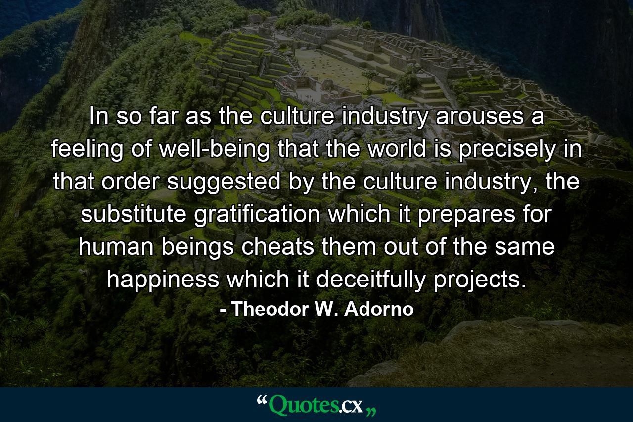 In so far as the culture industry arouses a feeling of well-being that the world is precisely in that order suggested by the culture industry, the substitute gratification which it prepares for human beings cheats them out of the same happiness which it deceitfully projects. - Quote by Theodor W. Adorno