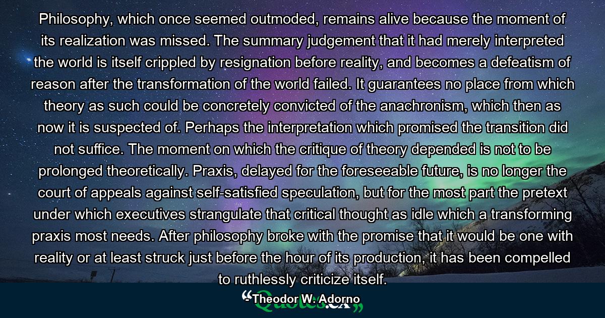 Philosophy, which once seemed outmoded, remains alive because the moment of its realization was missed. The summary judgement that it had merely interpreted the world is itself crippled by resignation before reality, and becomes a defeatism of reason after the transformation of the world failed. It guarantees no place from which theory as such could be concretely convicted of the anachronism, which then as now it is suspected of. Perhaps the interpretation which promised the transition did not suffice. The moment on which the critique of theory depended is not to be prolonged theoretically. Praxis, delayed for the foreseeable future, is no longer the court of appeals against self-satisfied speculation, but for the most part the pretext under which executives strangulate that critical thought as idle which a transforming praxis most needs. After philosophy broke with the promise that it would be one with reality or at least struck just before the hour of its production, it has been compelled to ruthlessly criticize itself. - Quote by Theodor W. Adorno