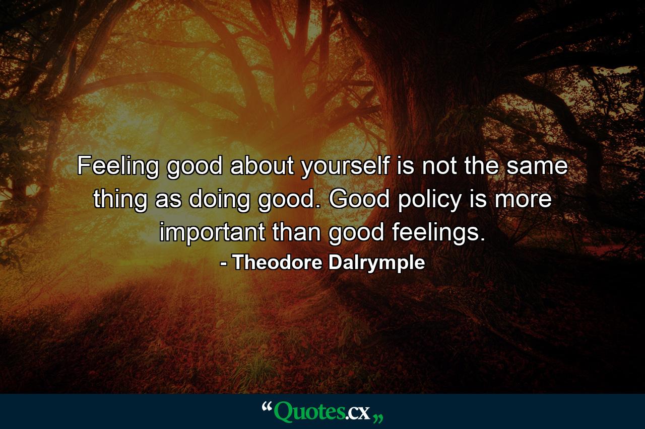 Feeling good about yourself is not the same thing as doing good. Good policy is more important than good feelings. - Quote by Theodore Dalrymple