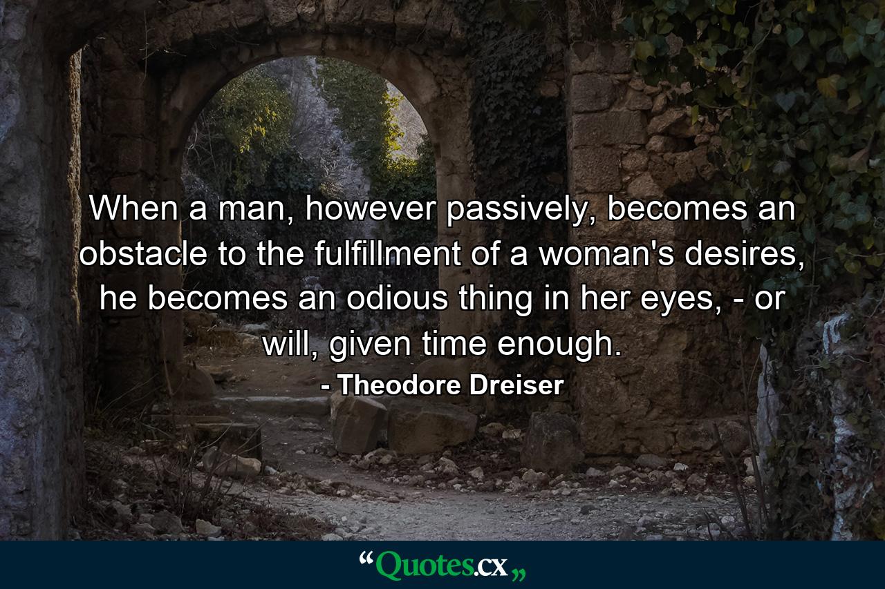 When a man, however passively, becomes an obstacle to the fulfillment of a woman's desires, he becomes an odious thing in her eyes, - or will, given time enough. - Quote by Theodore Dreiser