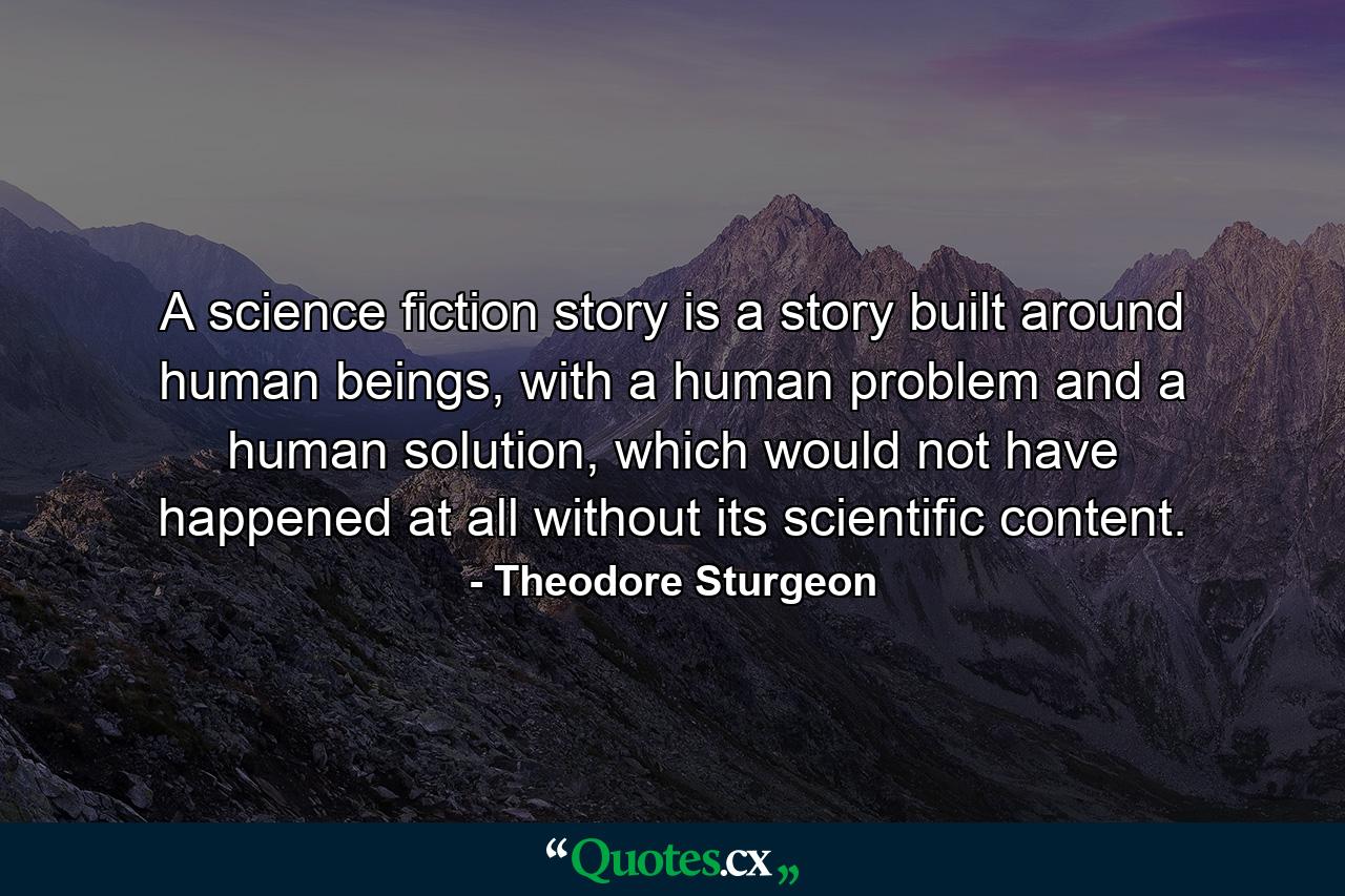 A science fiction story is a story built around human beings, with a human problem and a human solution, which would not have happened at all without its scientific content. - Quote by Theodore Sturgeon