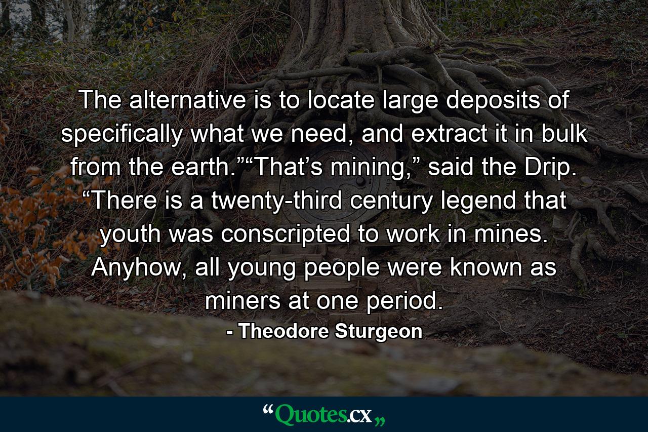 The alternative is to locate large deposits of specifically what we need, and extract it in bulk from the earth.”“That’s mining,” said the Drip. “There is a twenty-third century legend that youth was conscripted to work in mines. Anyhow, all young people were known as miners at one period. - Quote by Theodore Sturgeon