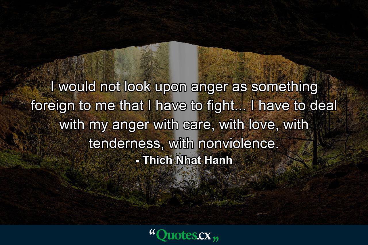 I would not look upon anger as something foreign to me that I have to fight... I have to deal with my anger with care, with love, with tenderness, with nonviolence. - Quote by Thich Nhat Hanh