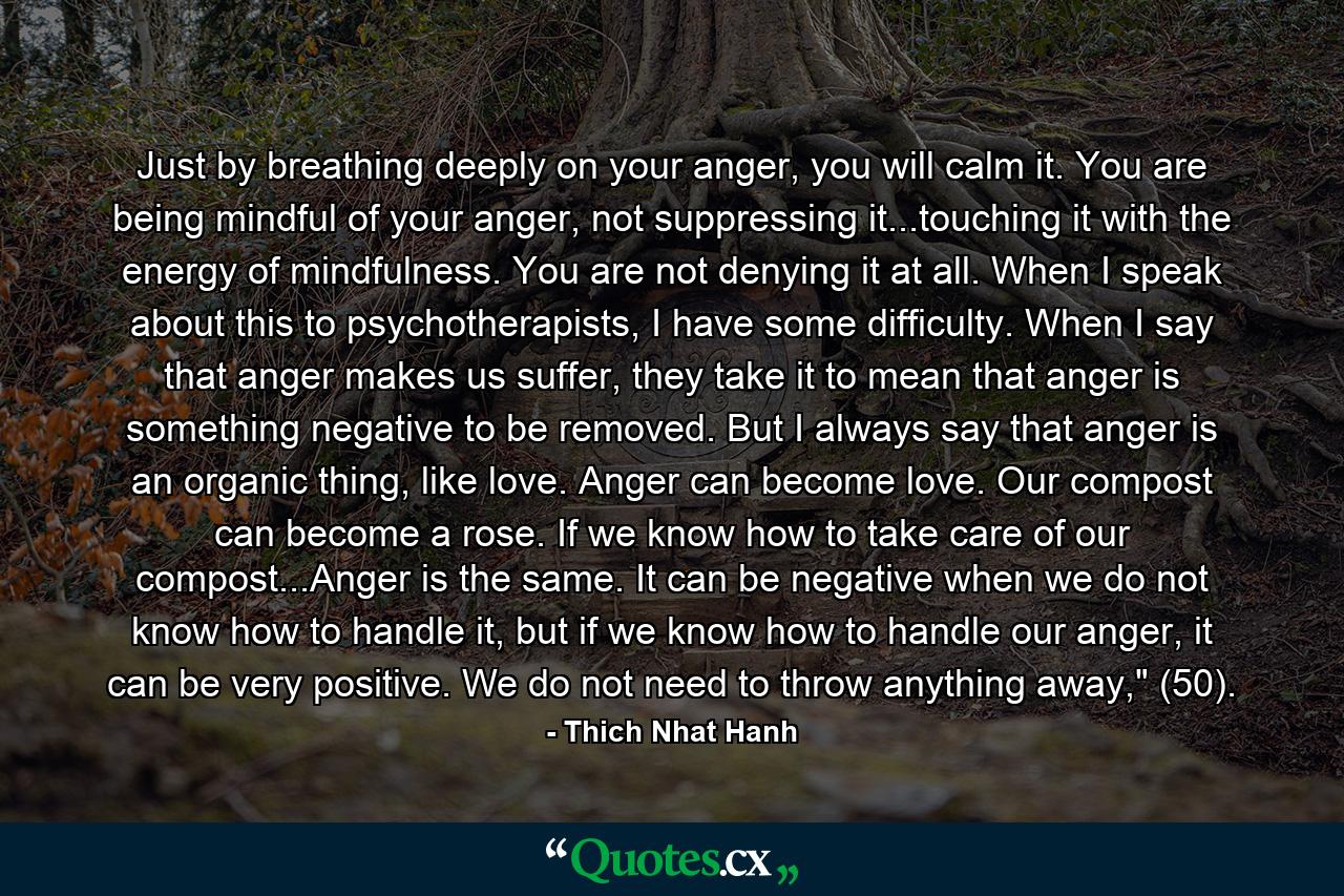 Just by breathing deeply on your anger, you will calm it. You are being mindful of your anger, not suppressing it...touching it with the energy of mindfulness. You are not denying it at all. When I speak about this to psychotherapists, I have some difficulty. When I say that anger makes us suffer, they take it to mean that anger is something negative to be removed. But I always say that anger is an organic thing, like love. Anger can become love. Our compost can become a rose. If we know how to take care of our compost...Anger is the same. It can be negative when we do not know how to handle it, but if we know how to handle our anger, it can be very positive. We do not need to throw anything away,