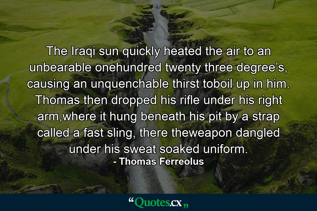 The Iraqi sun quickly heated the air to an unbearable onehundred twenty three degree’s, causing an unquenchable thirst toboil up in him. Thomas then dropped his rifle under his right arm,where it hung beneath his pit by a strap called a fast sling, there theweapon dangled under his sweat soaked uniform. - Quote by Thomas Ferreolus