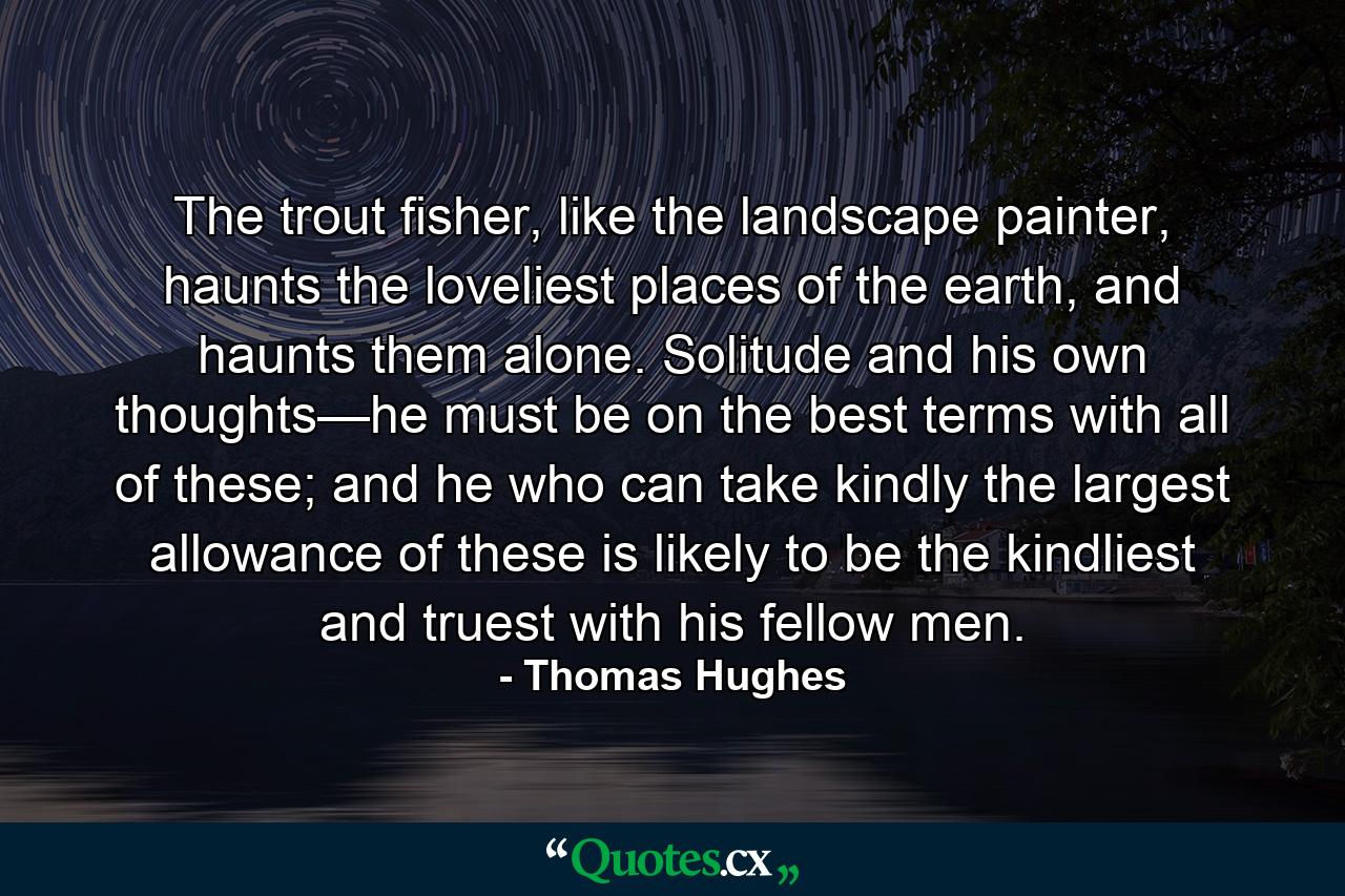 The trout fisher, like the landscape painter, haunts the loveliest places of the earth, and haunts them alone. Solitude and his own thoughts—he must be on the best terms with all of these; and he who can take kindly the largest allowance of these is likely to be the kindliest and truest with his fellow men. - Quote by Thomas Hughes