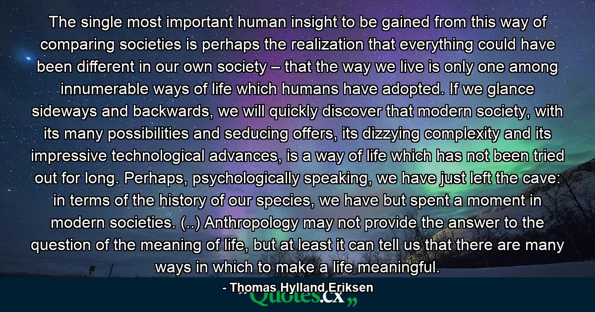 The single most important human insight to be gained from this way of comparing societies is perhaps the realization that everything could have been different in our own society – that the way we live is only one among innumerable ways of life which humans have adopted. If we glance sideways and backwards, we will quickly discover that modern society, with its many possibilities and seducing offers, its dizzying complexity and its impressive technological advances, is a way of life which has not been tried out for long. Perhaps, psychologically speaking, we have just left the cave: in terms of the history of our species, we have but spent a moment in modern societies. (..) Anthropology may not provide the answer to the question of the meaning of life, but at least it can tell us that there are many ways in which to make a life meaningful. - Quote by Thomas Hylland Eriksen