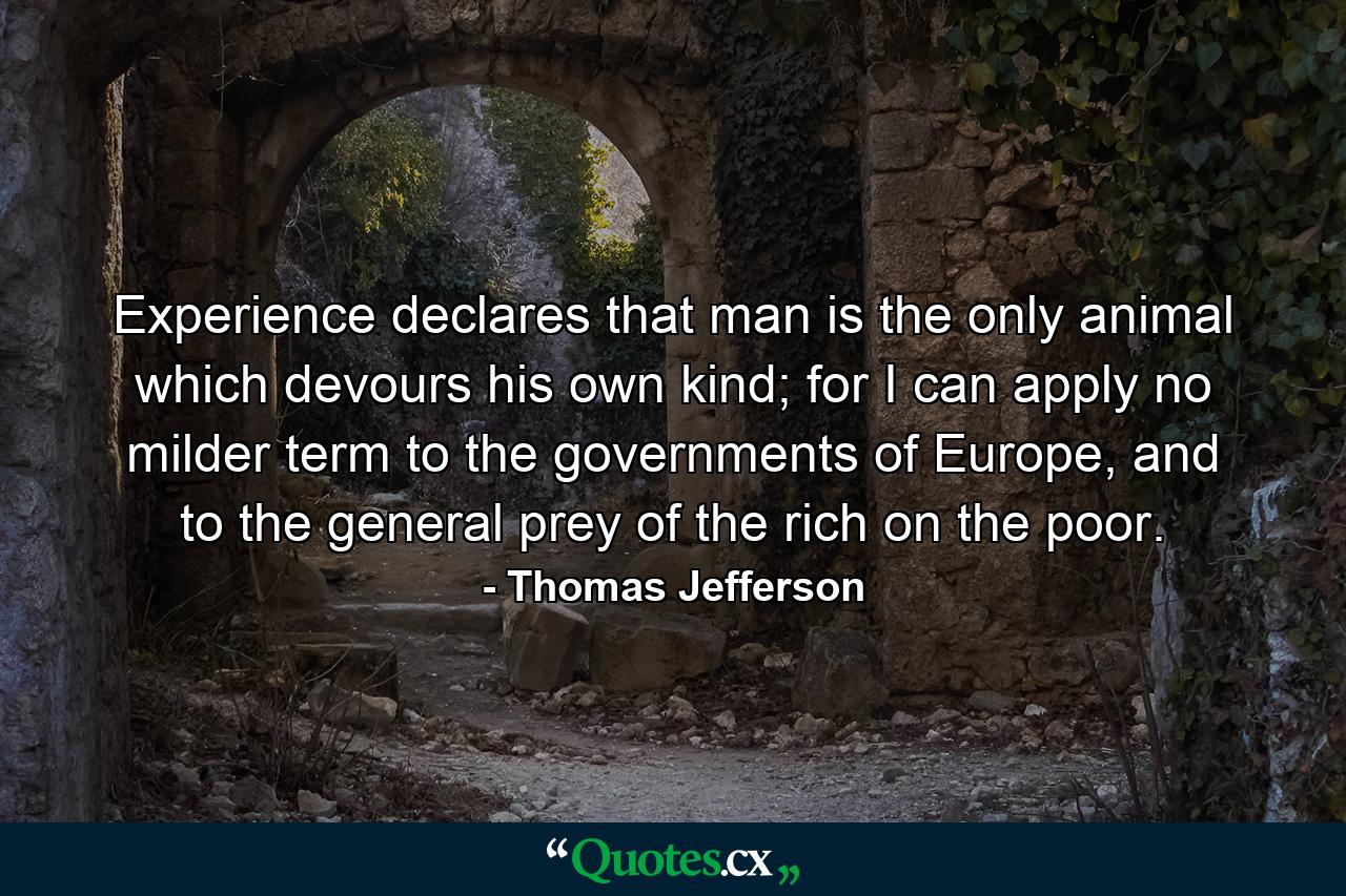 Experience declares that man is the only animal which devours his own kind; for I can apply no milder term to the governments of Europe, and to the general prey of the rich on the poor. - Quote by Thomas Jefferson