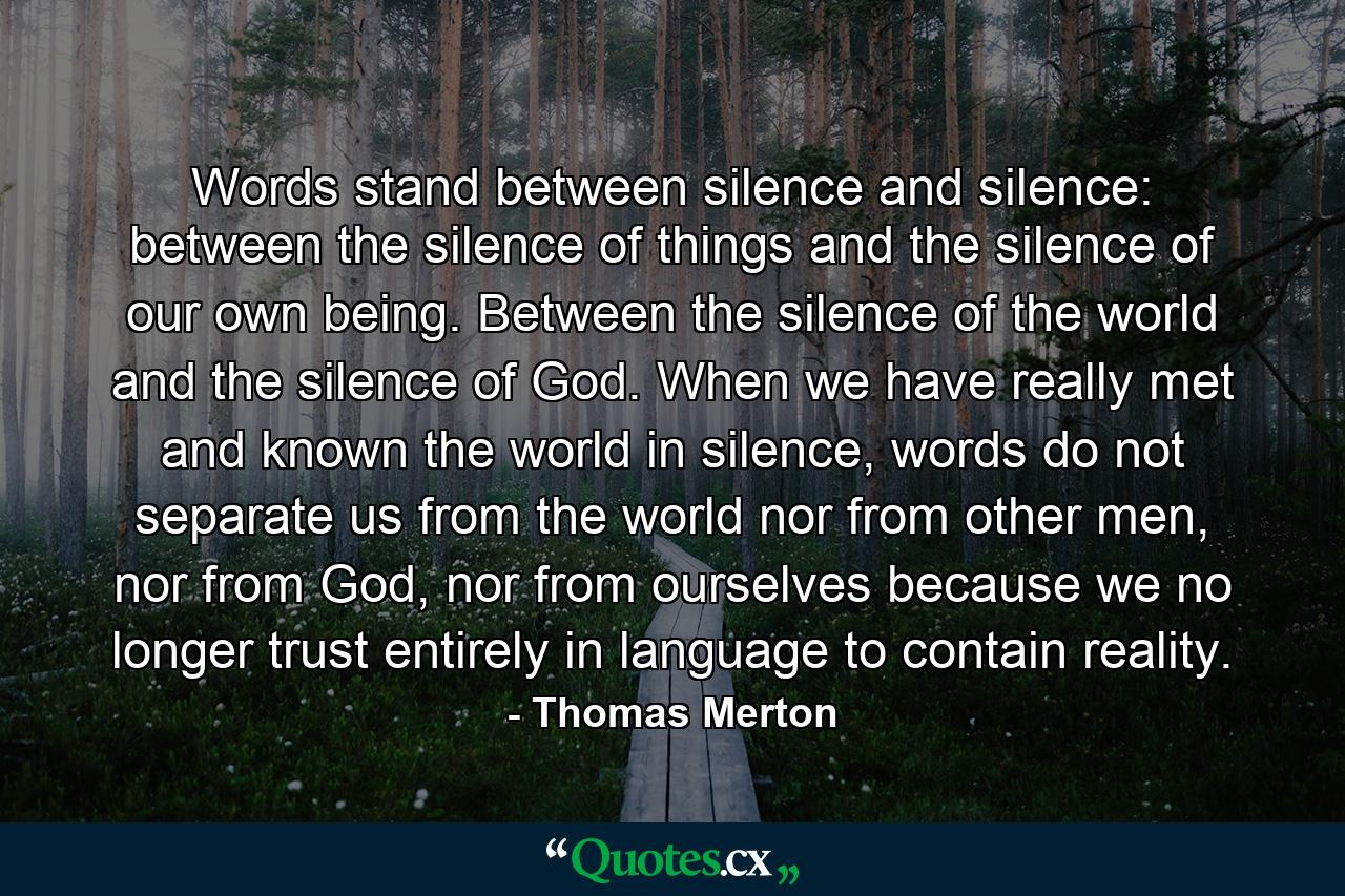 Words stand between silence and silence: between the silence of things and the silence of our own being. Between the silence of the world and the silence of God. When we have really met and known the world in silence, words do not separate us from the world nor from other men, nor from God, nor from ourselves because we no longer trust entirely in language to contain reality. - Quote by Thomas Merton