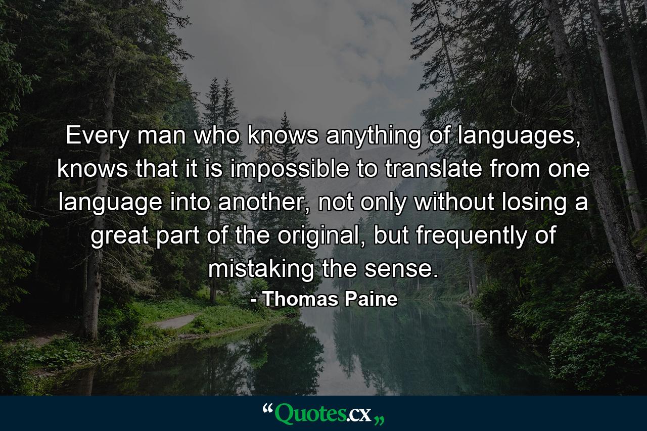 Every man who knows anything of languages, knows that it is impossible to translate from one language into another, not only without losing a great part of the original, but frequently of mistaking the sense. - Quote by Thomas Paine