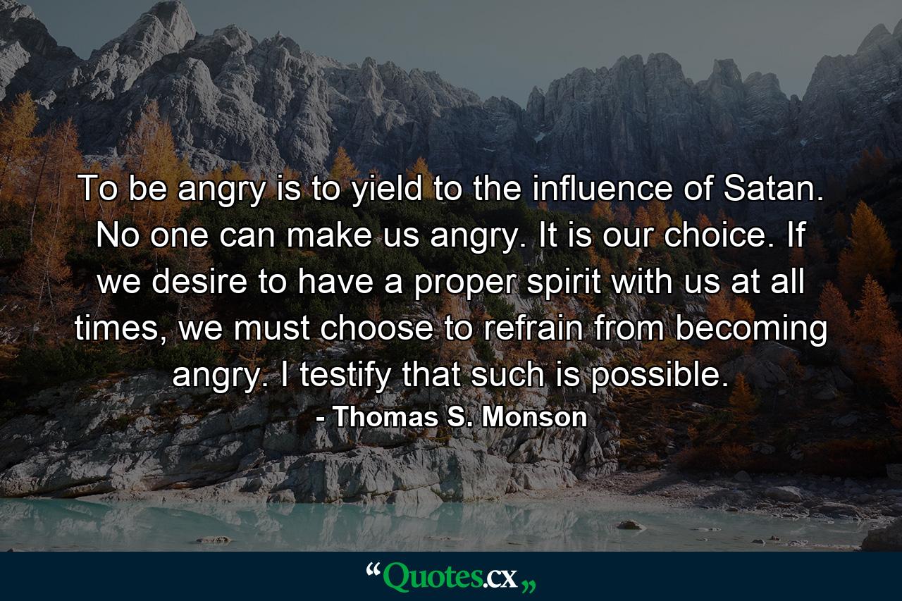 To be angry is to yield to the influence of Satan. No one can make us angry. It is our choice. If we desire to have a proper spirit with us at all times, we must choose to refrain from becoming angry. I testify that such is possible. - Quote by Thomas S. Monson