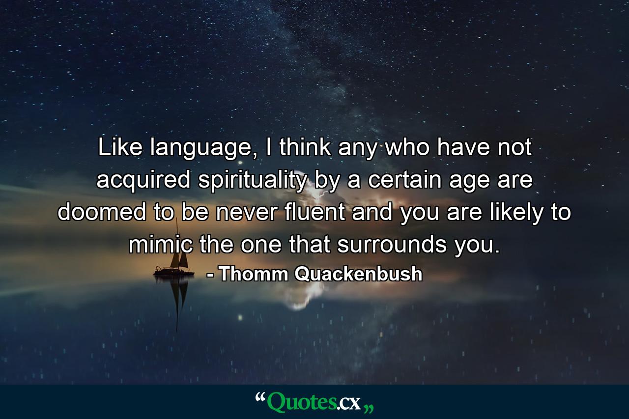 Like language, I think any who have not acquired spirituality by a certain age are doomed to be never fluent and you are likely to mimic the one that surrounds you. - Quote by Thomm Quackenbush